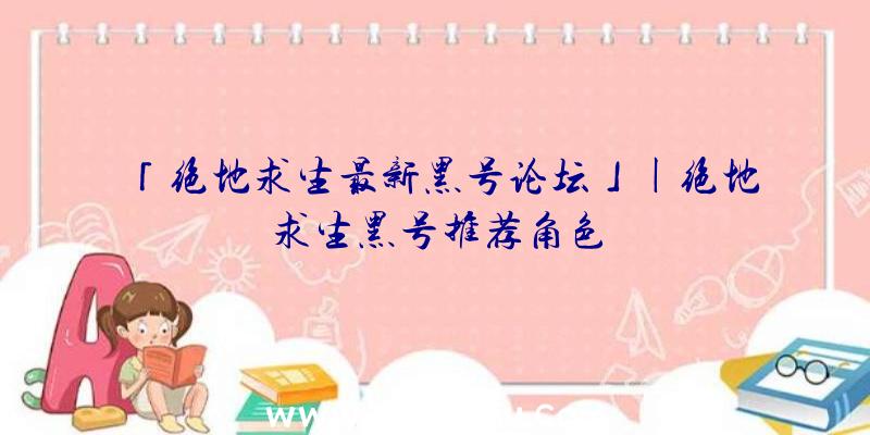 「绝地求生最新黑号论坛」|绝地求生黑号推荐角色